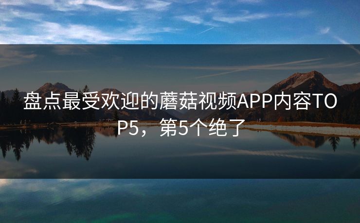 盘点最受欢迎的蘑菇视频APP内容TOP5，第5个绝了