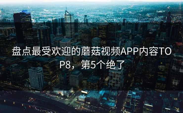 盘点最受欢迎的蘑菇视频APP内容TOP8，第5个绝了