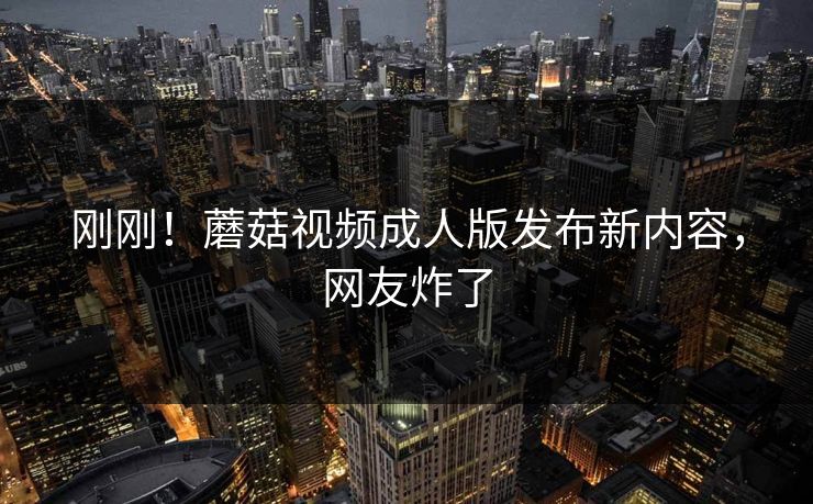 刚刚！蘑菇视频成人版发布新内容，网友炸了