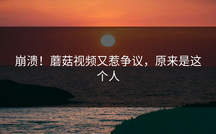 崩溃！蘑菇视频又惹争议，原来是这个人