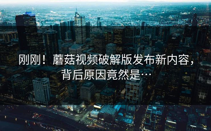 刚刚！蘑菇视频破解版发布新内容，背后原因竟然是…