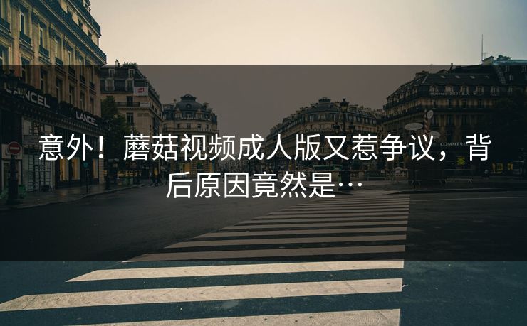 意外！蘑菇视频成人版又惹争议，背后原因竟然是…