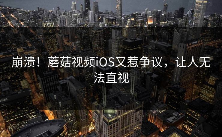 崩溃！蘑菇视频iOS又惹争议，让人无法直视