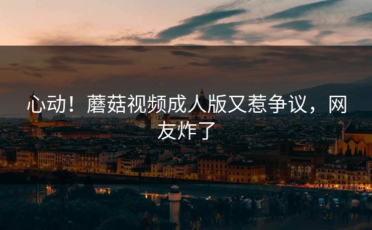 心动！蘑菇视频成人版又惹争议，网友炸了