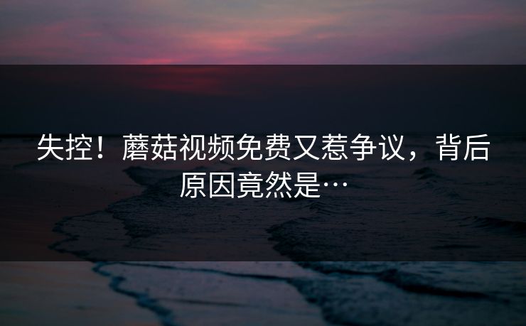 失控！蘑菇视频免费又惹争议，背后原因竟然是…