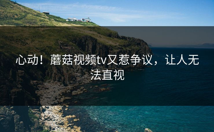 心动！蘑菇视频tv又惹争议，让人无法直视