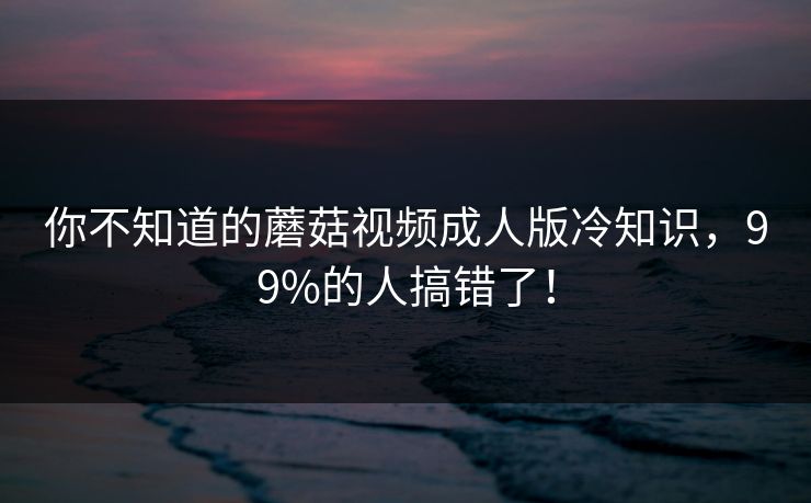你不知道的蘑菇视频成人版冷知识，99%的人搞错了！