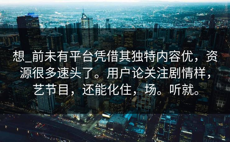 想_前未有平台凭借其独特内容优，资源很多速头了。用户论关注剧情样，艺节目，还能化住，场。听就。
