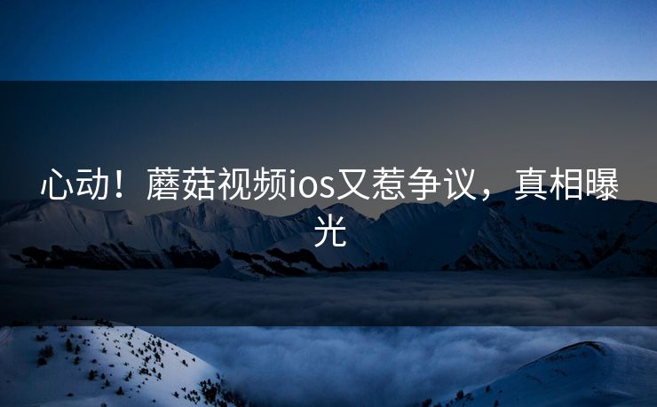 心动！蘑菇视频ios又惹争议，真相曝光
