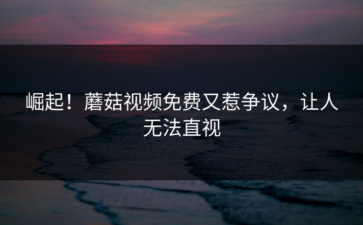 崛起！蘑菇视频免费又惹争议，让人无法直视