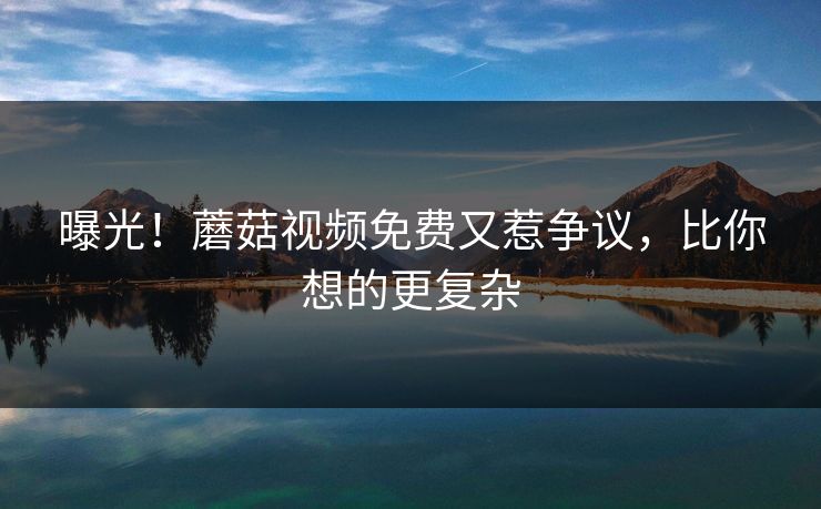 曝光！蘑菇视频免费又惹争议，比你想的更复杂