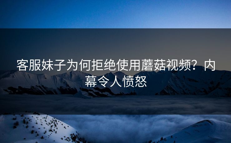客服妹子为何拒绝使用蘑菇视频？内幕令人愤怒