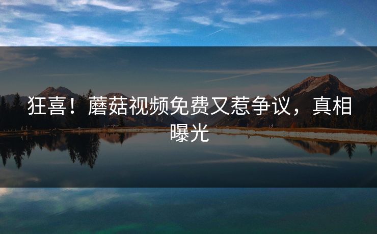狂喜！蘑菇视频免费又惹争议，真相曝光