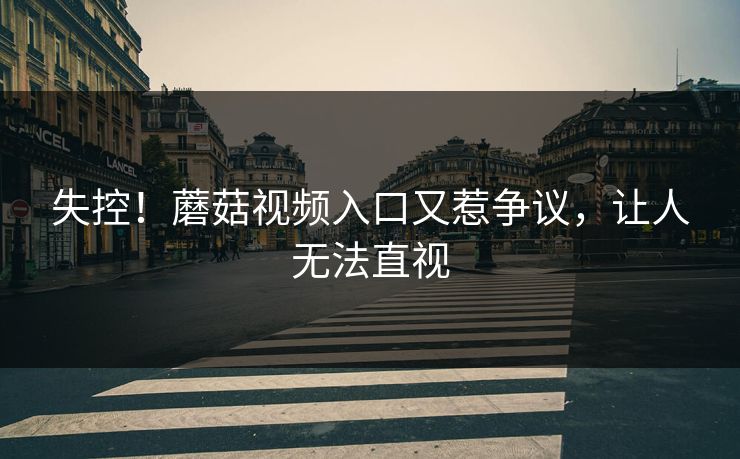 失控！蘑菇视频入口又惹争议，让人无法直视