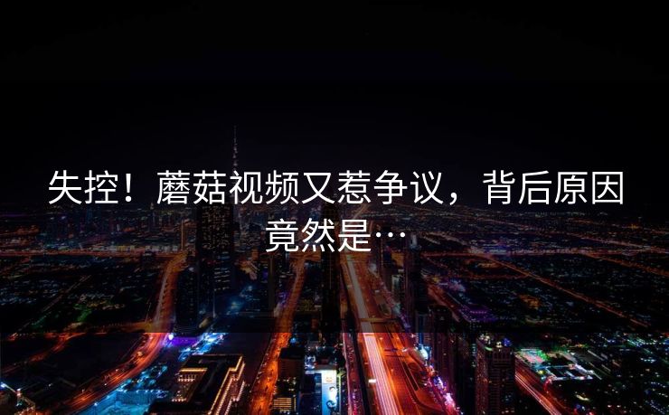 失控！蘑菇视频又惹争议，背后原因竟然是…