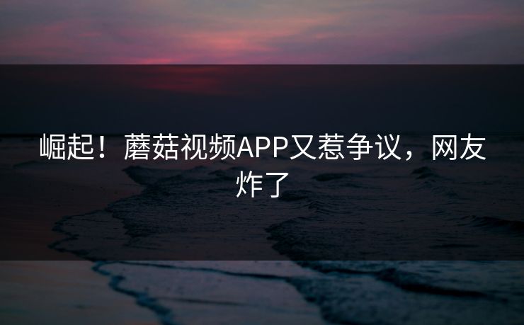 崛起！蘑菇视频APP又惹争议，网友炸了