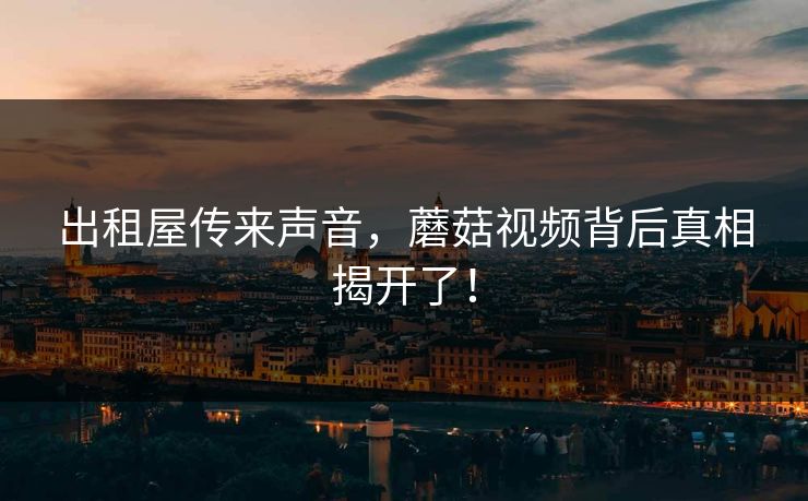 出租屋传来声音，蘑菇视频背后真相揭开了！