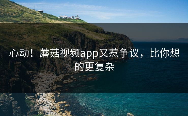 心动！蘑菇视频app又惹争议，比你想的更复杂