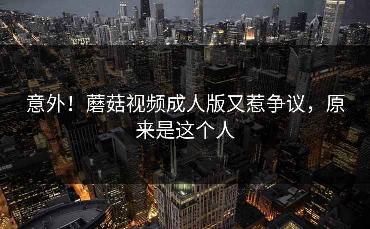意外！蘑菇视频成人版又惹争议，原来是这个人