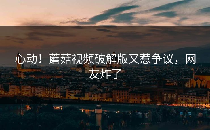 心动！蘑菇视频破解版又惹争议，网友炸了