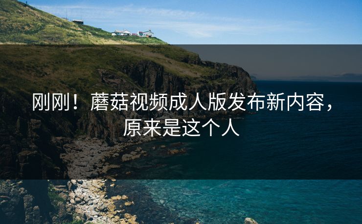 刚刚！蘑菇视频成人版发布新内容，原来是这个人