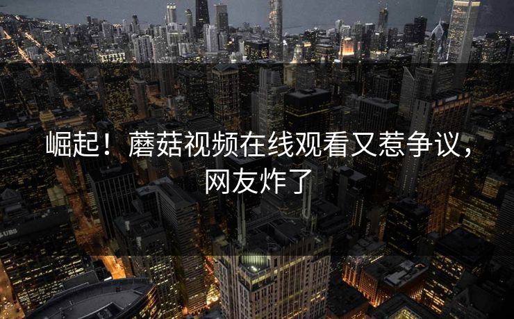 崛起！蘑菇视频在线观看又惹争议，网友炸了