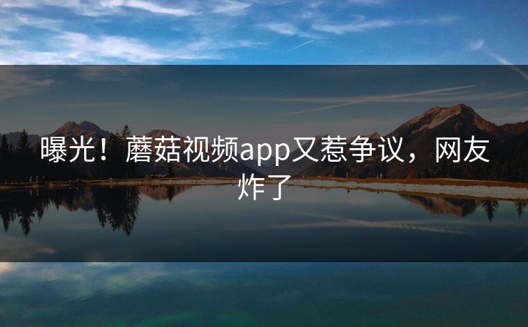 曝光！蘑菇视频app又惹争议，网友炸了