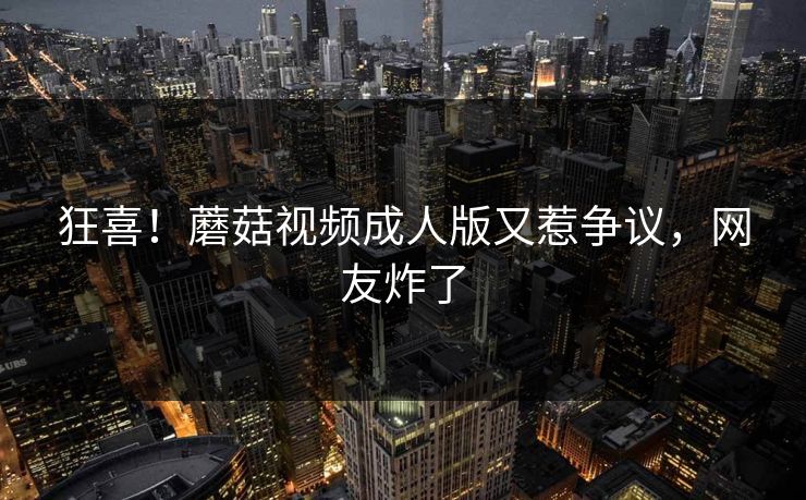 狂喜！蘑菇视频成人版又惹争议，网友炸了