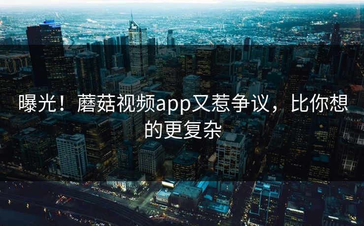 曝光！蘑菇视频app又惹争议，比你想的更复杂