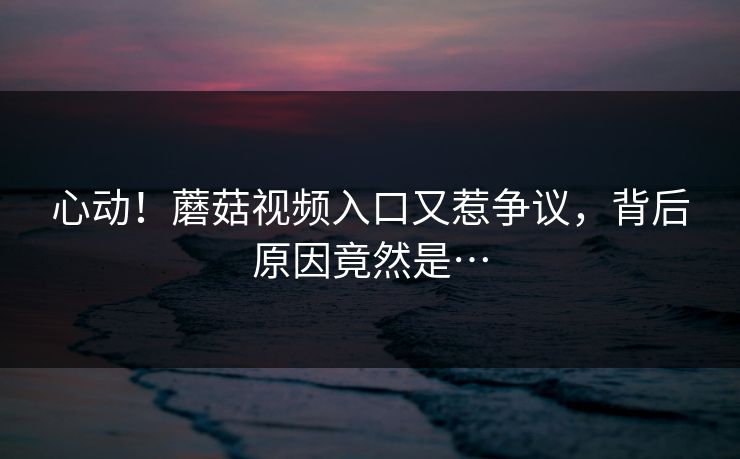 心动！蘑菇视频入口又惹争议，背后原因竟然是…