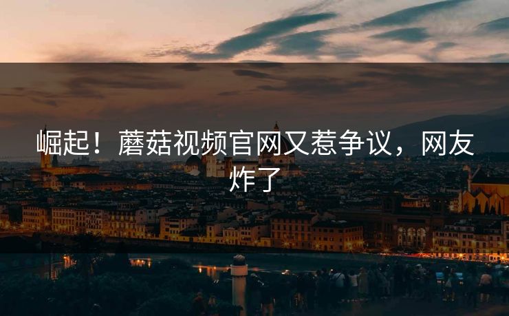 崛起！蘑菇视频官网又惹争议，网友炸了