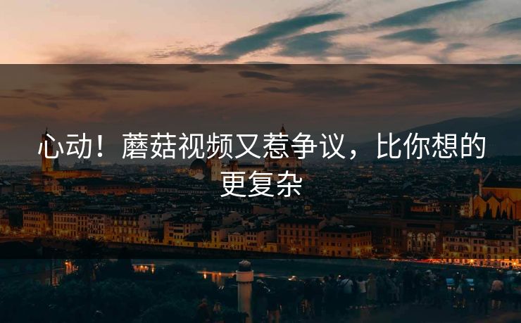 心动！蘑菇视频又惹争议，比你想的更复杂