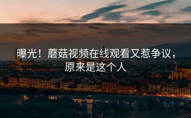 曝光！蘑菇视频在线观看又惹争议，原来是这个人