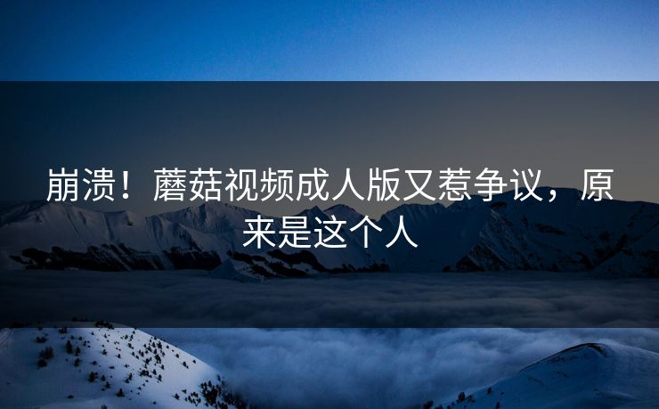 崩溃！蘑菇视频成人版又惹争议，原来是这个人