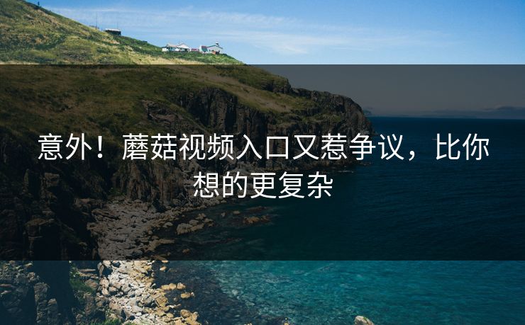 意外！蘑菇视频入口又惹争议，比你想的更复杂