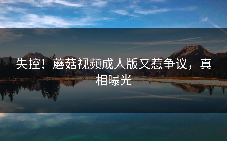 失控！蘑菇视频成人版又惹争议，真相曝光
