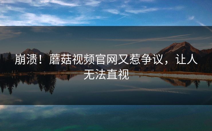 崩溃！蘑菇视频官网又惹争议，让人无法直视