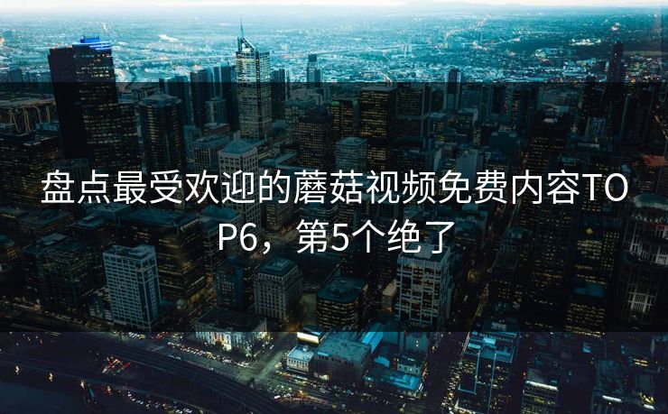 盘点最受欢迎的蘑菇视频免费内容TOP6，第5个绝了