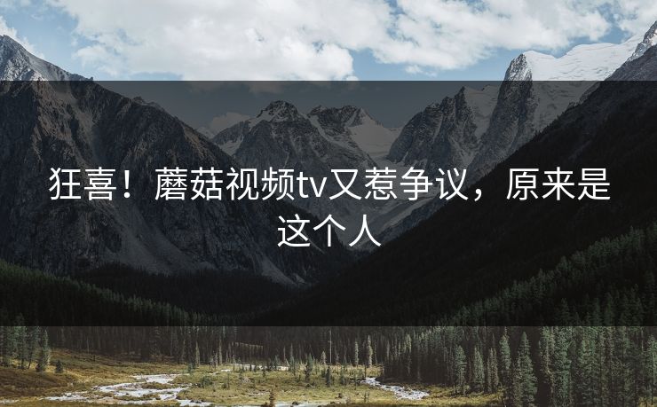 狂喜！蘑菇视频tv又惹争议，原来是这个人