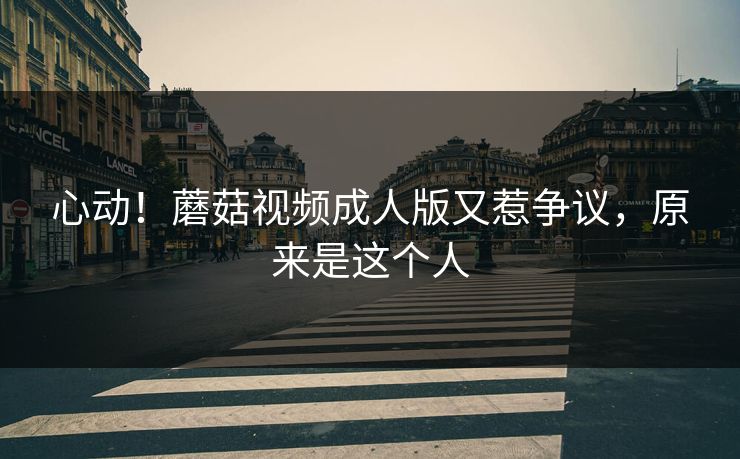 心动！蘑菇视频成人版又惹争议，原来是这个人