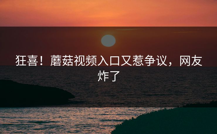 狂喜！蘑菇视频入口又惹争议，网友炸了