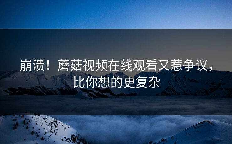 崩溃！蘑菇视频在线观看又惹争议，比你想的更复杂