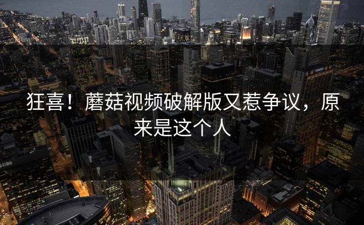 狂喜！蘑菇视频破解版又惹争议，原来是这个人