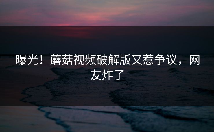 曝光！蘑菇视频破解版又惹争议，网友炸了