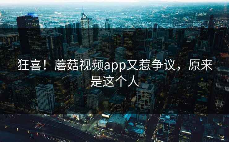 狂喜！蘑菇视频app又惹争议，原来是这个人