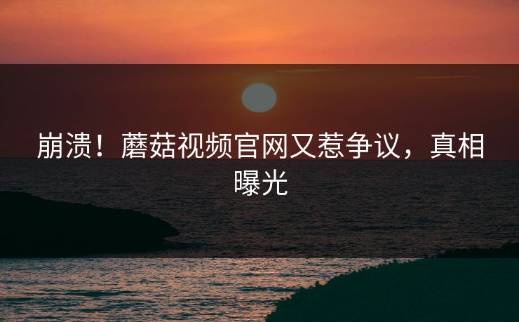 崩溃！蘑菇视频官网又惹争议，真相曝光
