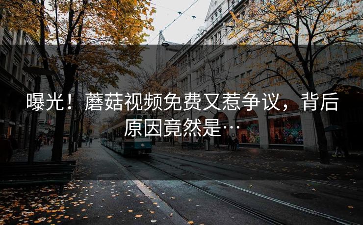 曝光！蘑菇视频免费又惹争议，背后原因竟然是…