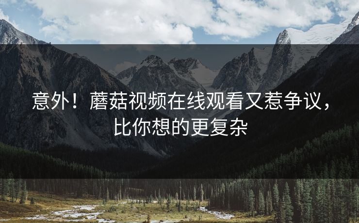 意外！蘑菇视频在线观看又惹争议，比你想的更复杂