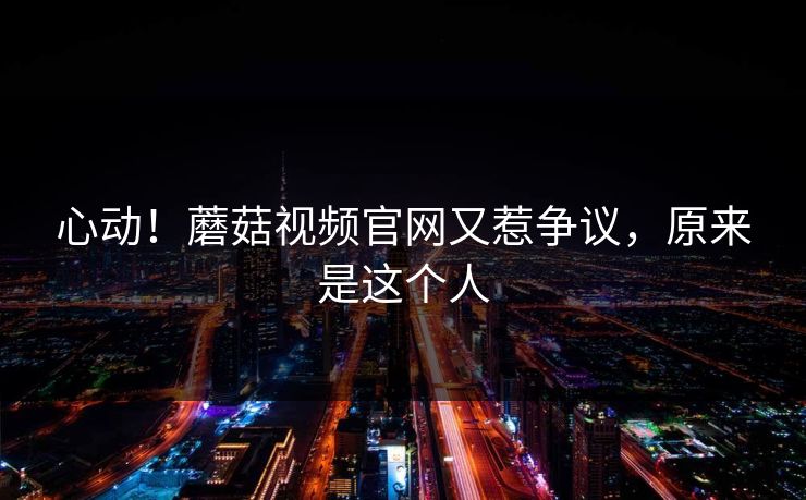 心动！蘑菇视频官网又惹争议，原来是这个人