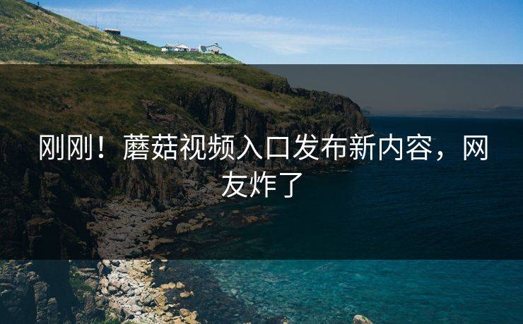 刚刚！蘑菇视频入口发布新内容，网友炸了